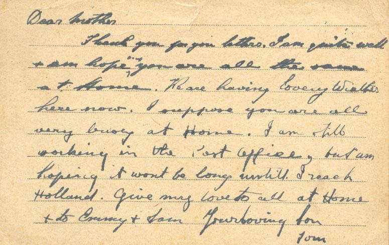 Dear mother
Thank you for your letters. I am quite well & am hoping you are all the same at Home. We are having lovey weather here now. I suppose you are all very busy at Home. I am still working in the Post Office, but am hoping it wont be long untill I reach Holland. give my love to all at Home & to Emmy & Sam your loving Son
Tom