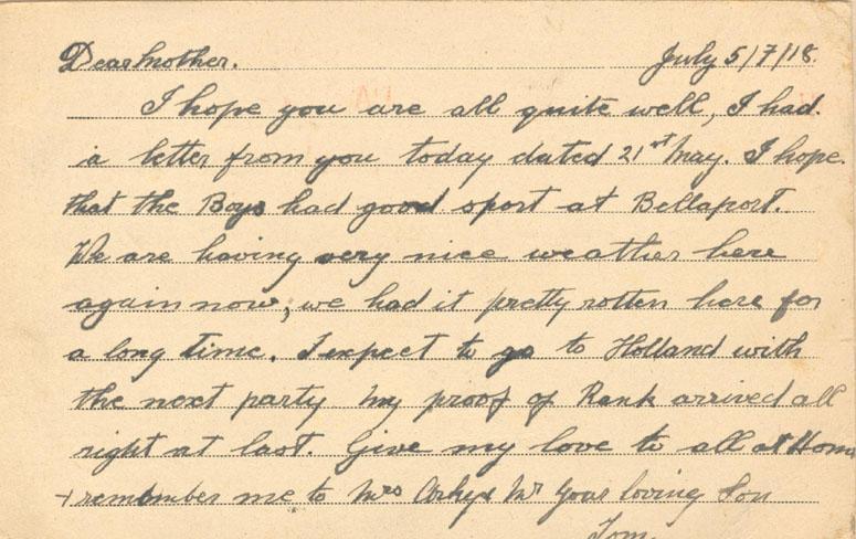 July 5/7/18.
Dear mother.
I hope you are all quite well, I had a letter from you today dated 21st May. I hope that the boys had good sport at Bellaport. We are having very nice weather here again now, we had it pretty rotten here for a long time. I expect to go to Holland with the next party my proof of Rank arrived all right at last. Give my love to all at Home & remember me to Mrs Arkey Mr your loving Son
Tom