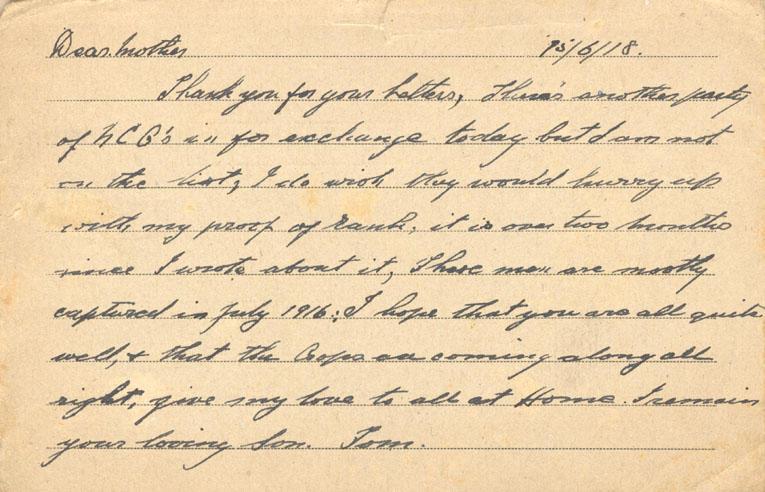 15/6/18.
Dear mother
Thank you for your Letters, There's another party of NCO's in for exchange today but I am not on the list, I do wish they would hurry up with my proof of rank, it is over two months since I wrote about it, Those men are mostly captured in July 1916; I hope that you are all quite well, & that the crops are coming along all right, give my love to all at Home. I remain your loving Son. Tom.