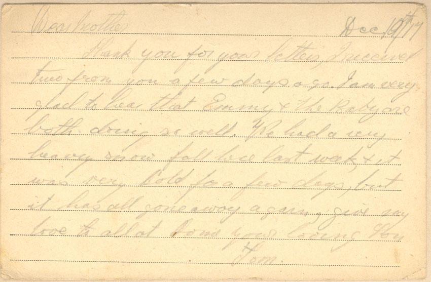 Dec 10th/17
Dear mother
Thank you for your letters, I received two from you a few days ago. I am very glad to hear that Emmy &amp; the Baby are both doing so well. We had a very heavy snow fall here last week, &amp; it was very cold for a few days, but it has all gone away again, give my love to all at home your loving Son
Tom.