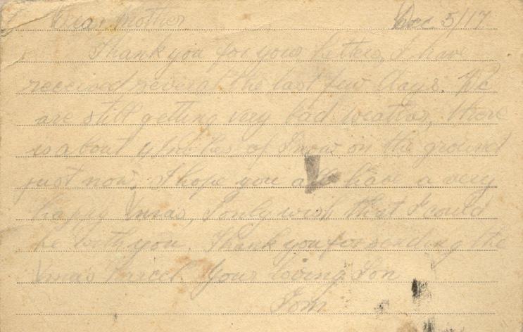 Dec 5/17
Dear mother
Thank you for your letters, I have received several the last few days. We are still getting very bad weather, there is about 4 inches of snow on the ground just now. I hope you all have a very happy Xmas, I only wish that I could be with you. Thank you for sending the Xmas Parcel. your loving Son
Tom
