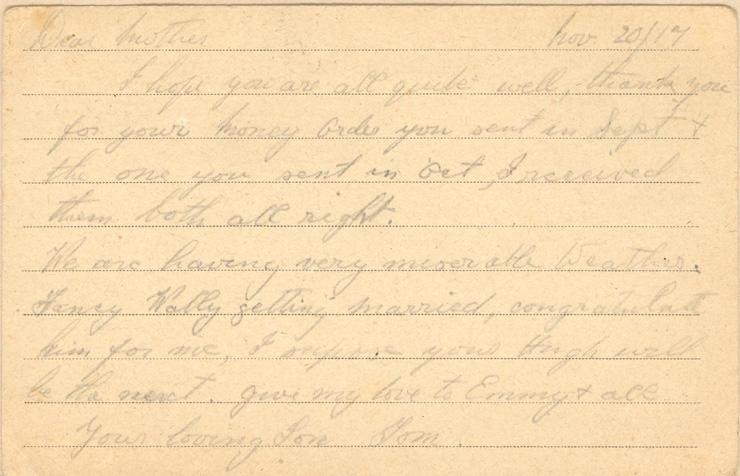 Nov 20/17
Dear mother
I hope you are all quite well, thank you for your money order you sent in Sept &amp; the one you send in Oct, I received them both all right. 
We are having very miserable Weather. Fancy Wally getting married, congratulate him for me, I suppose your Hugh will be the next. give my love to Emmy &amp; all 
your loving Son Tom.