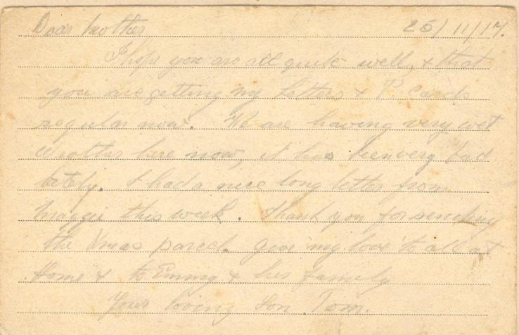 25/11/17.Dear motherI hope you are all quite well, &amp; that you are getting my Letters &amp; Parcels regular now. We are having very wet Weather here now, it has been very bad lately. I had a nice long letter from maggie this week. Thank you for sending the Xmas parcel. give my love to all at Home &amp; Emmy &amp; her familyyour loving Son Tom.